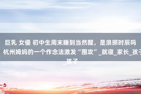 巨乳 女優 初中生周末睡到当然醒，是浪掷时辰吗？杭州姆妈的一个作念法激发“围攻”_就寝_家长_孩子