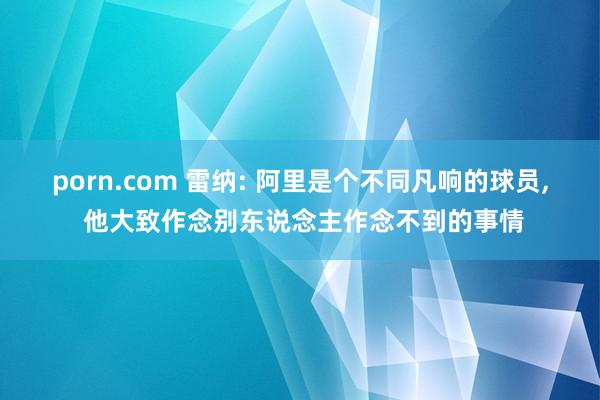 porn.com 雷纳: 阿里是个不同凡响的球员， 他大致作念别东说念主作念不到的事情