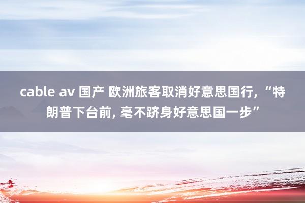cable av 国产 欧洲旅客取消好意思国行， “特朗普下台前， 毫不跻身好意思国一步”