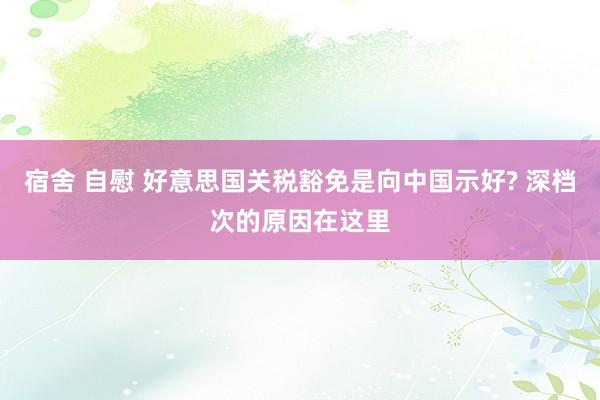宿舍 自慰 好意思国关税豁免是向中国示好? 深档次的原因在这里