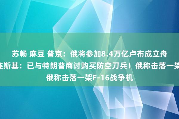 苏畅 麻豆 普京：俄将参加8.4万亿卢布成立舟师舰船！泽连斯基：已与特朗普商讨购买防空刀兵！俄称击落一架F-16战争机