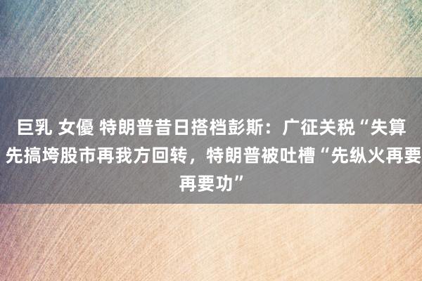巨乳 女優 特朗普昔日搭档彭斯：广征关税“失算”！先搞垮股市再我方回转，特朗普被吐槽“先纵火再要功”
