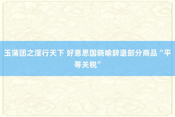 玉蒲团之淫行天下 好意思国晓喻辞退部分商品“平等关税”