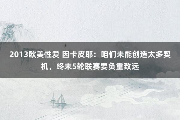 2013欧美性爱 因卡皮耶：咱们未能创造太多契机，终末5轮联赛要负重致远