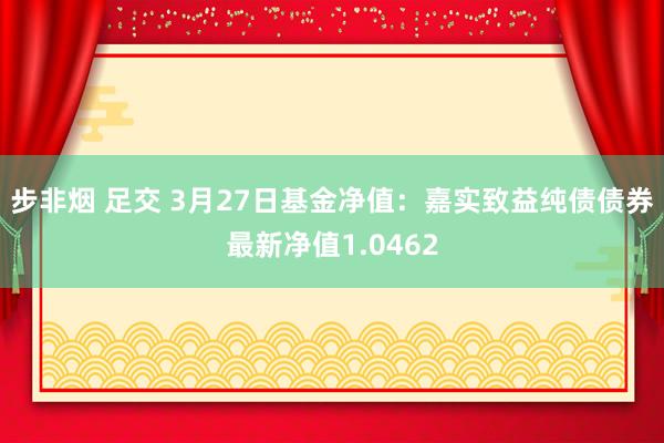 步非烟 足交 3月27日基金净值：嘉实致益纯债债券最新净值1.0462