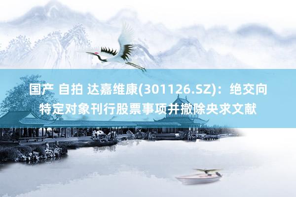 国产 自拍 达嘉维康(301126.SZ)：绝交向特定对象刊行股票事项并撤除央求文献