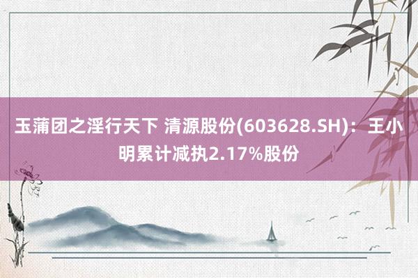 玉蒲团之淫行天下 清源股份(603628.SH)：王小明累计减执2.17%股份