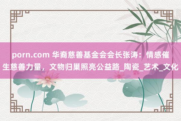 porn.com 华裔慈善基金会会长张涛：情感催生慈善力量，文物归巢照亮公益路_陶瓷_艺术_文化