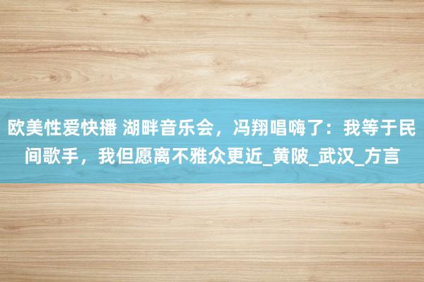 欧美性爱快播 湖畔音乐会，冯翔唱嗨了：我等于民间歌手，我但愿离不雅众更近_黄陂_武汉_方言