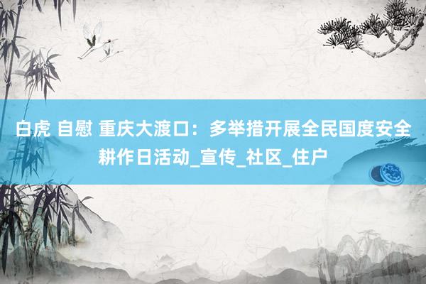 白虎 自慰 重庆大渡口：多举措开展全民国度安全耕作日活动_宣传_社区_住户