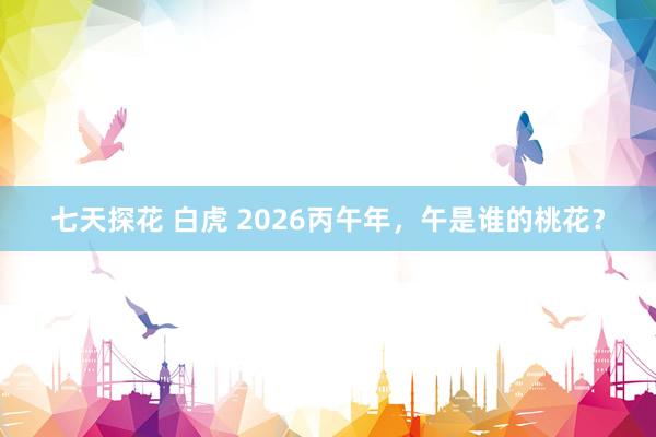 七天探花 白虎 2026丙午年，午是谁的桃花？