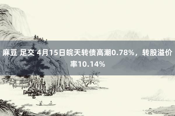 麻豆 足交 4月15日皖天转债高潮0.78%，转股溢价率10.14%