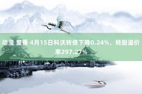动漫 里番 4月15日科沃转债下降0.24%，转股溢价率297.27%