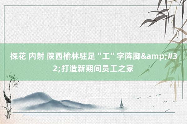 探花 内射 陕西榆林驻足“工”字阵脚&#32;打造新期间员工之家