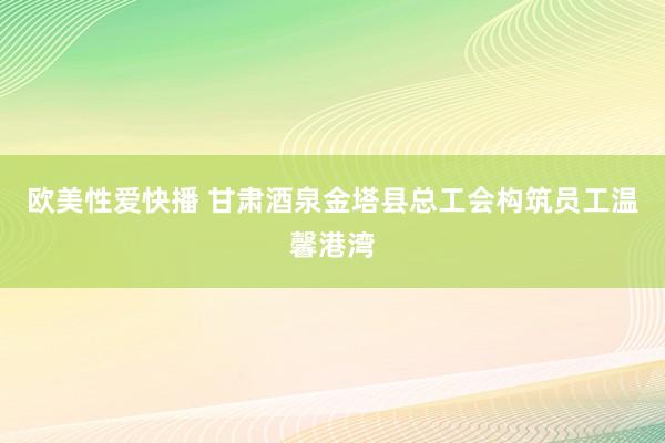 欧美性爱快播 甘肃酒泉金塔县总工会构筑员工温馨港湾