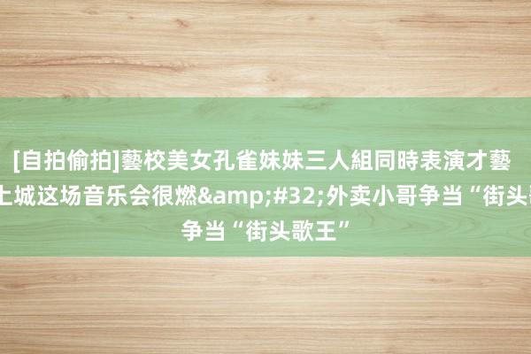 [自拍偷拍]藝校美女孔雀妹妹三人組同時表演才藝 杭州上城这场音乐会很燃&#32;外卖小哥争当“街头歌王”