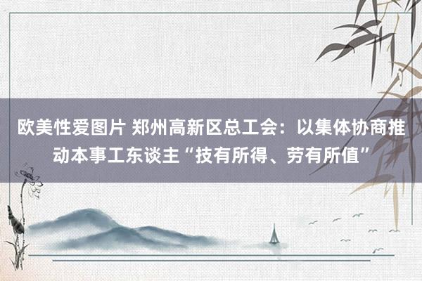 欧美性爱图片 郑州高新区总工会：以集体协商推动本事工东谈主“技有所得、劳有所值”