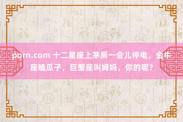 porn.com 十二星座上茅厕一会儿停电，金牛座嗑瓜子，巨蟹座叫姆妈，你的呢？