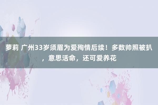 萝莉 广州33岁须眉为爱殉情后续！多数帅照被扒，意思活命，还可爱养花