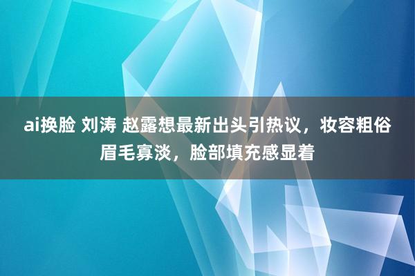 ai换脸 刘涛 赵露想最新出头引热议，妆容粗俗眉毛寡淡，脸部填充感显着