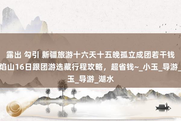 露出 勾引 新疆旅游十六天十五晚孤立成团若干钱？火焰山16日跟团游选藏行程攻略，超省钱~_小玉_导游_湖水