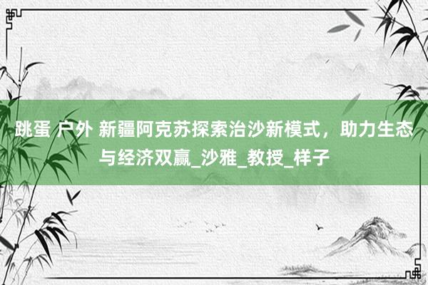 跳蛋 户外 新疆阿克苏探索治沙新模式，助力生态与经济双赢_沙雅_教授_样子