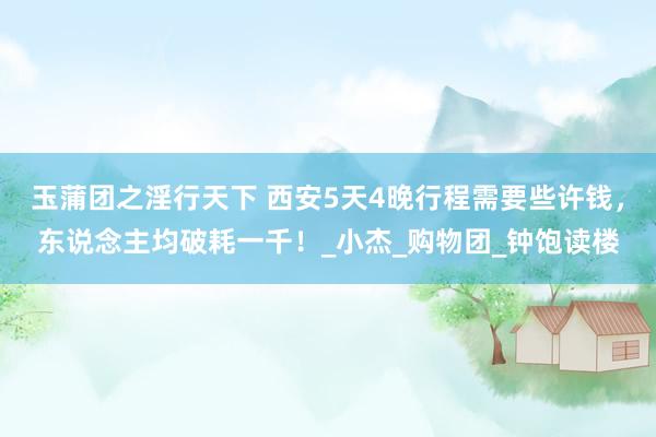 玉蒲团之淫行天下 西安5天4晚行程需要些许钱，东说念主均破耗一千！_小杰_购物团_钟饱读楼
