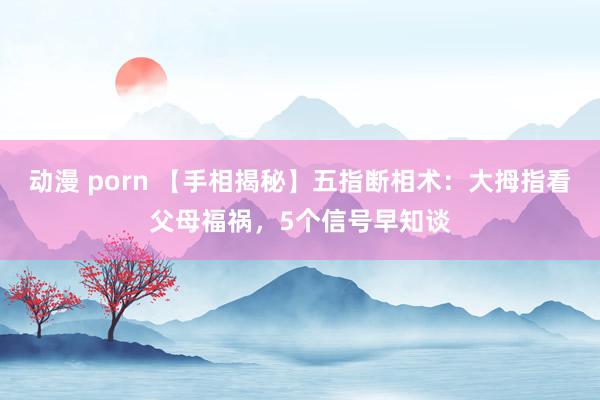 动漫 porn 【手相揭秘】五指断相术:大拇指看父母福祸,5个信号早知谈