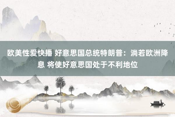 欧美性爱快播 好意思国总统特朗普：淌若欧洲降息 将使好意思国处于不利地位