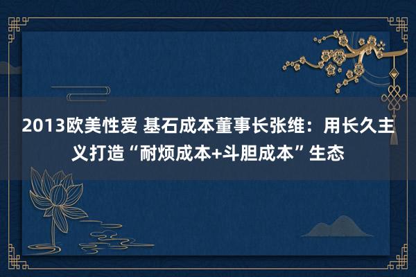2013欧美性爱 基石成本董事长张维：用长久主义打造“耐烦成本+斗胆成本”生态