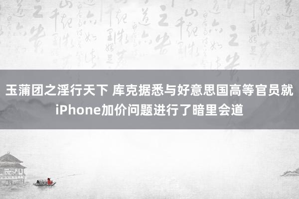 玉蒲团之淫行天下 库克据悉与好意思国高等官员就iPhone加价问题进行了暗里会道