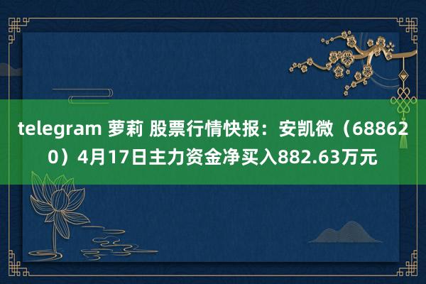 telegram 萝莉 股票行情快报：安凯微（688620）4月17日主力资金净买入882.63万元
