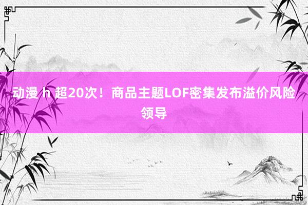 动漫 h 超20次！商品主题LOF密集发布溢价风险领导