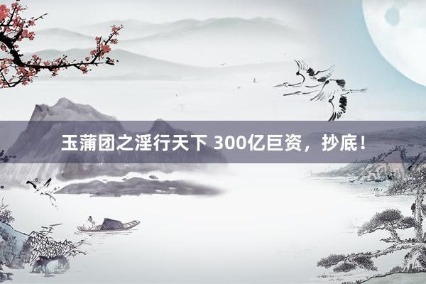 玉蒲团之淫行天下 300亿巨资，抄底！
