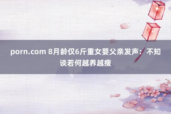 porn.com 8月龄仅6斤重女婴父亲发声：不知谈若何越养越瘦