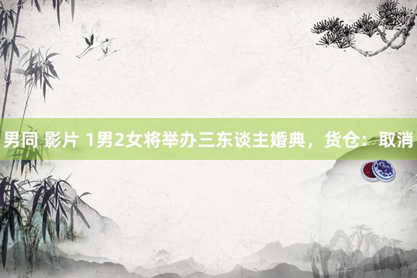 男同 影片 1男2女将举办三东谈主婚典，货仓：取消