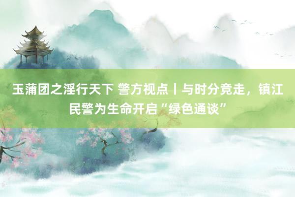 玉蒲团之淫行天下 警方视点丨与时分竞走，镇江民警为生命开启“绿色通谈”