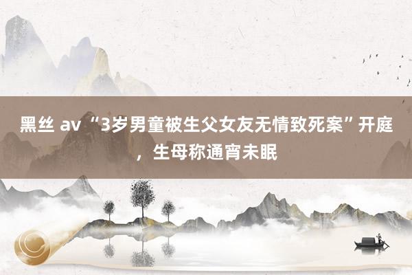 黑丝 av “3岁男童被生父女友无情致死案”开庭，生母称通宵未眠