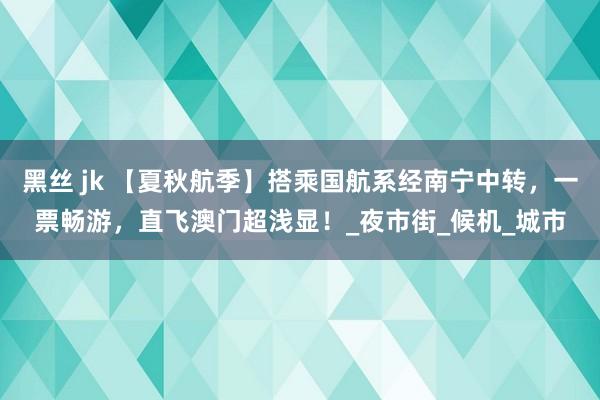 黑丝 jk 【夏秋航季】搭乘国航系经南宁中转，一票畅游，直飞澳门超浅显！_夜市街_候机_城市