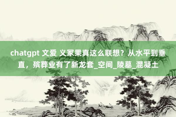 chatgpt 文爱 义冢果真这么联想？从水平到垂直，殡葬业有了新龙套_空间_陵墓_混凝土