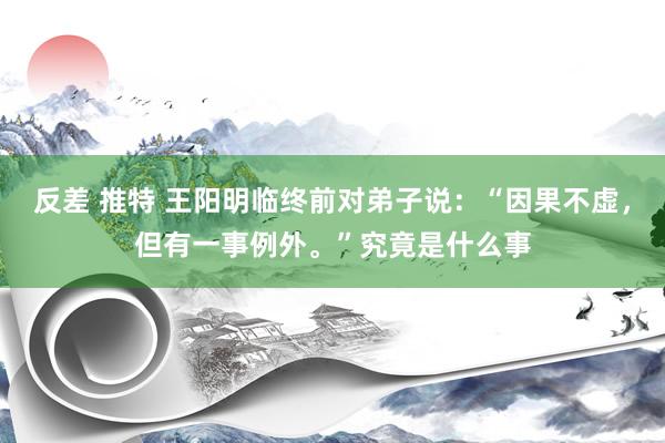 反差 推特 王阳明临终前对弟子说：“因果不虚，但有一事例外。”究竟是什么事
