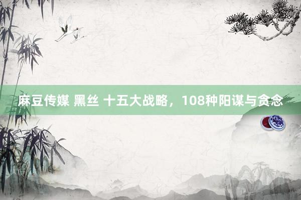 麻豆传媒 黑丝 十五大战略，108种阳谋与贪念