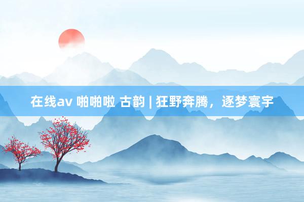 在线av 啪啪啦 古韵 | 狂野奔腾，逐梦寰宇