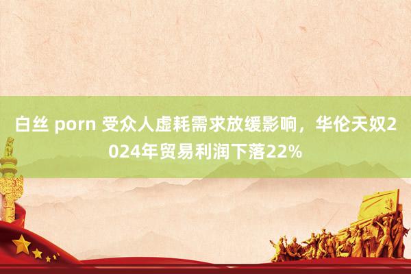 白丝 porn 受众人虚耗需求放缓影响，华伦天奴2024年贸易利润下落22%