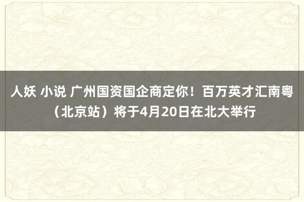 人妖 小说 广州国资国企商定你！百万英才汇南粤（北京站）将于4月20日在北大举行
