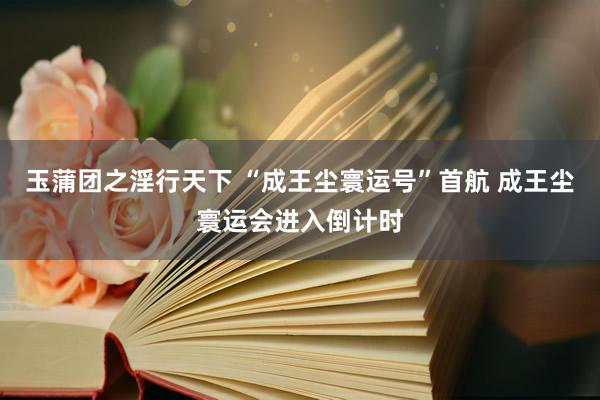 玉蒲团之淫行天下 “成王尘寰运号”首航 成王尘寰运会进入倒计时