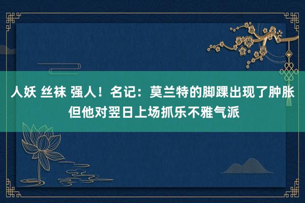 人妖 丝袜 强人！名记：莫兰特的脚踝出现了肿胀 但他对翌日上场抓乐不雅气派