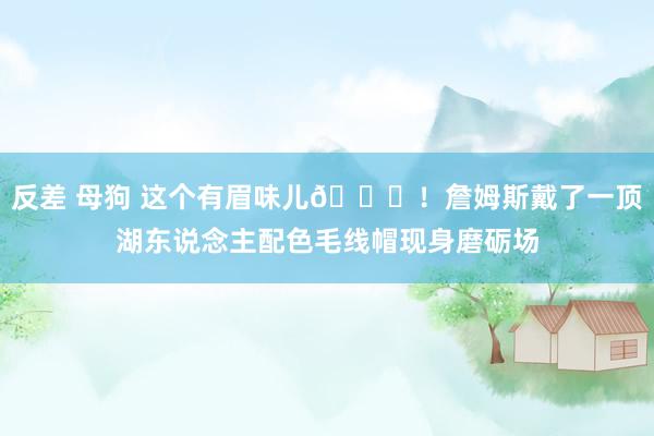 反差 母狗 这个有眉味儿😎！詹姆斯戴了一顶湖东说念主配色毛线帽现身磨砺场