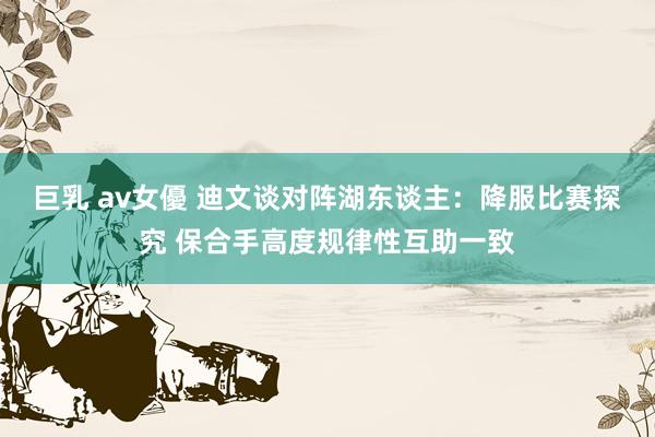 巨乳 av女優 迪文谈对阵湖东谈主：降服比赛探究 保合手高度规律性互助一致