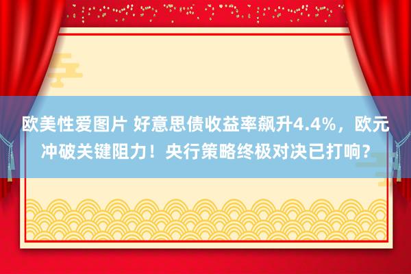 欧美性爱图片 好意思债收益率飙升4.4%，欧元冲破关键阻力！央行策略终极对决已打响？